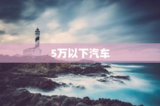 5万以下汽车：性价比高的选择