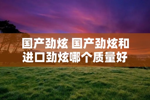 国产劲炫 国产劲炫和进口劲炫哪个质量好
