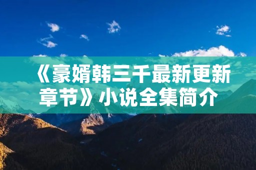 《豪婿韩三千最新更新章节》小说全集简介