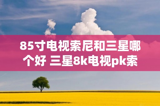 85寸电视索尼和三星哪个好 三星8k电视pk索尼8k电视