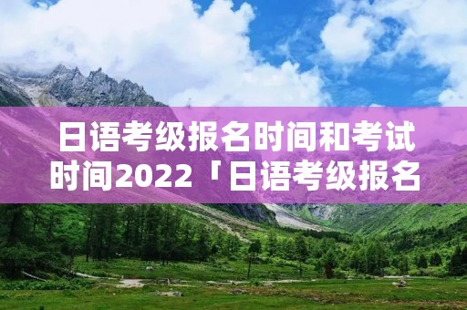 日语考级报名时间和考试时间2022「日语考级报名时间和考试时间」