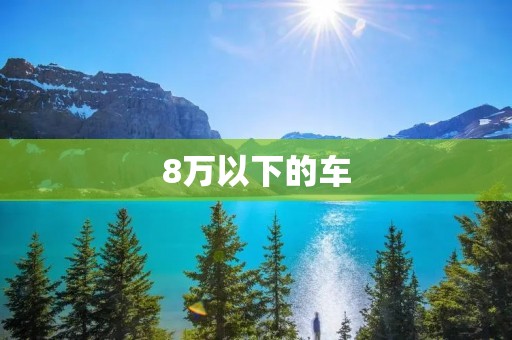 8万以下的车:性价比高、品质可靠的选择 8万以下的车:性价比高、品质可靠的选择