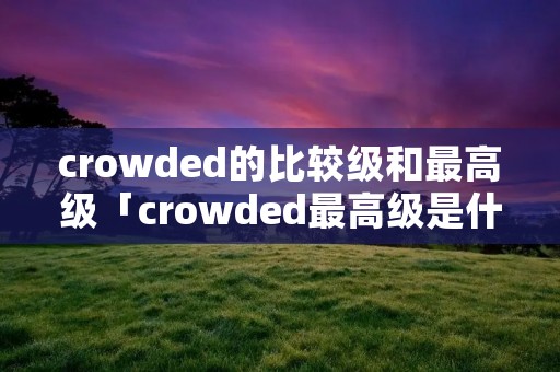 crowded的比较级和最高级「crowded最高级是什么形式」 crowded的比较级和最高级「crowded最高级是什么形式」