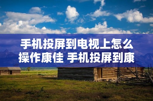 手机投屏到电视上怎么操作康佳 手机投屏到康佳电视的5种方法