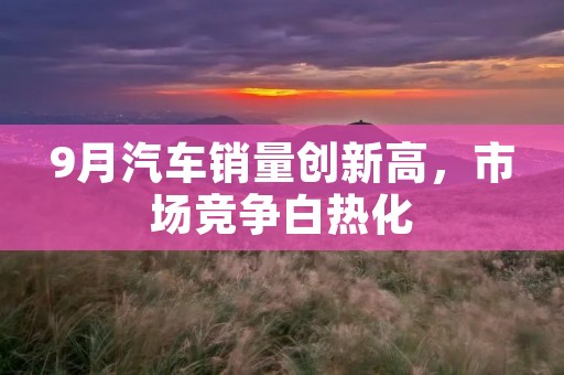 9月汽车销量创新高,市场竞争白热化 9月汽车销量创新高,市场竞争白热化