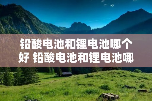 铅酸电池和锂电池哪个好 铅酸电池和锂电池哪个好一些