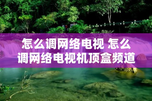 怎么调网络电视 怎么调网络电视机顶盒频道 怎么调网络电视 怎么调网络电视机顶盒频道