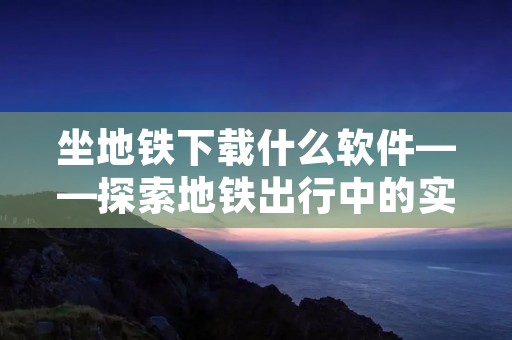 坐地铁下载什么软件——探索地铁出行中的实用应用程序