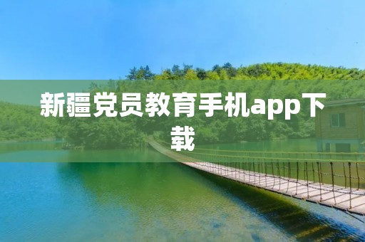 新疆党员教育手机app下载:推动党员教育现代化 新疆党员教育手机app下载:推动党员教育现代化