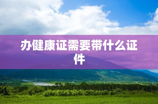 办健康证需要带什么证件 办健康证需要带什么证件
