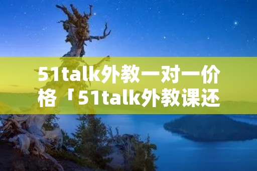 51talk外教一对一价格「51talk外教课还能上吗」