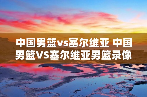 中国男篮vs塞尔维亚 中国男篮VS塞尔维亚男篮录像