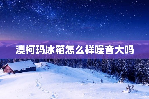 澳柯玛冰箱怎么样噪音大吗 澳柯玛冰箱怎么样噪音大吗