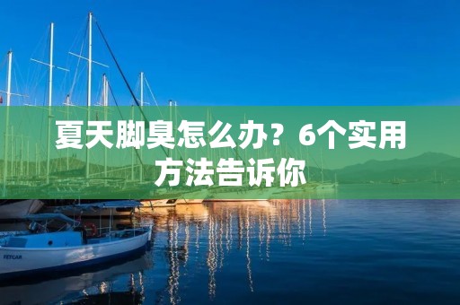 夏天脚臭怎么办？6个实用方法告诉你