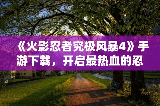 《火影忍者究极风暴4》手游下载,开启最热血的忍者冒险之旅!