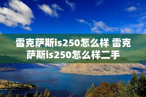 雷克萨斯is250怎么样 雷克萨斯is250怎么样二手 雷克萨斯is250怎么样 雷克萨斯is250怎么样二手