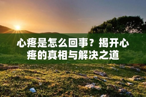 心疼是怎么回事？揭开心疼的真相与解决之道
