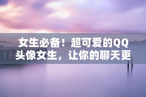 女生必备!超可爱的QQ头像女生,让你的聊天更加生动有趣! 女生必备!超可爱的QQ头像女生,让你的聊天更加生动有趣!