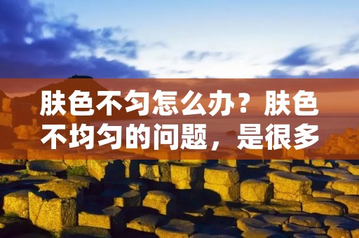 肤色不匀怎么办？肤色不均匀的问题，是很多人都会遇到的。不均匀的肤色不仅会影响我们的外貌美观，还可能给我们带来心理压力。那么，我们应该如何解决肤色不均匀的问题呢？下面将为您详细介绍一些有效的解决方法。
