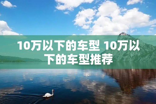 10万以下的车型 10万以下的车型推荐 10万以下的车型 10万以下的车型推荐
