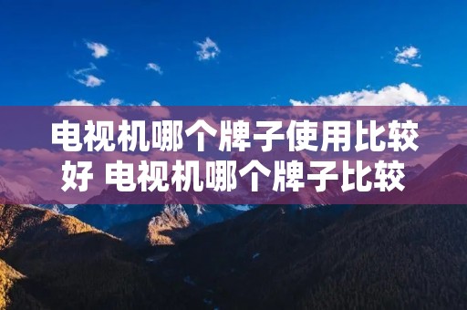 电视机哪个牌子使用比较好 电视机哪个牌子比较好一点 电视机哪个牌子使用比较好 电视机哪个牌子比较好一点