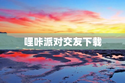 哩咔派对交友下载：寻找真爱的最佳平台！