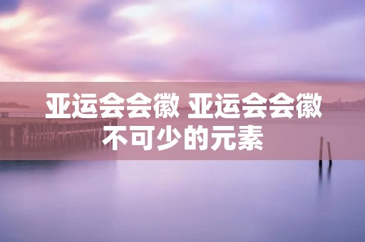亚运会会徽 亚运会会徽不可少的元素 亚运会会徽 亚运会会徽不可少的元素