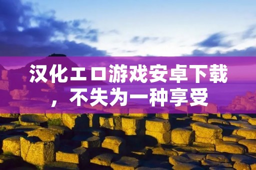 汉化エロ游戏安卓下载,不失为一种享受