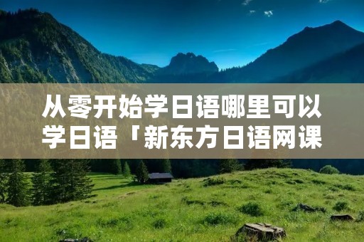 从零开始学日语哪里可以学日语「新东方日语网课多少钱」