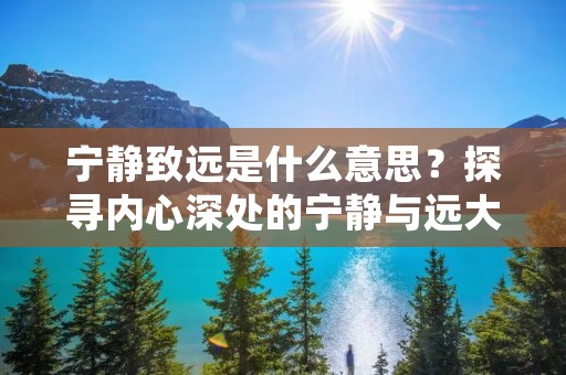 宁静致远是什么意思?探寻内心深处的宁静与远大目标 宁静致远是什么意思?探寻内心深处的宁静与远大目标