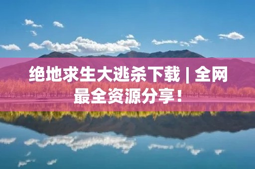 绝地求生大逃杀下载 | 全网最全资源分享!