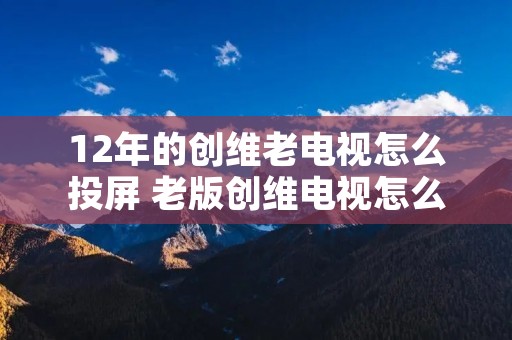 12年的创维老电视怎么投屏 老版创维电视怎么投屏 12年的创维老电视怎么投屏 老版创维电视怎么投屏