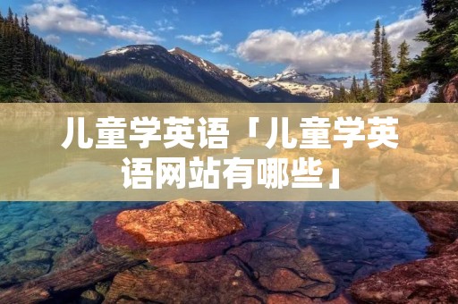 儿童学英语「儿童学英语网站有哪些」 儿童学英语「儿童学英语网站有哪些」