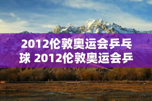 2012伦敦奥运会乒乓球 2012伦敦奥运会乒乓球男团冠军决赛