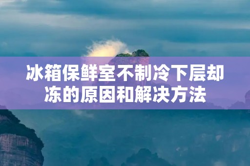冰箱保鲜室不制冷下层却冻的原因和解决方法