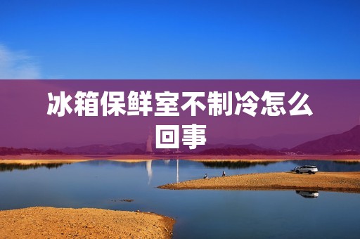 冰箱保鲜室不制冷怎么回事 冰箱保鲜室不制冷怎么回事