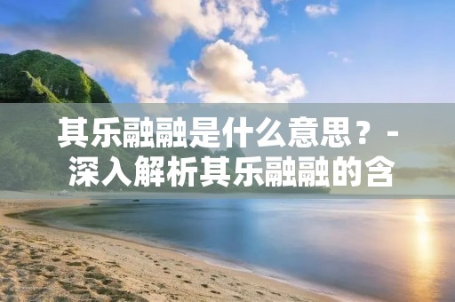 其乐融融是什么意思?- 深入解析其乐融融的含义与背后的文化内涵