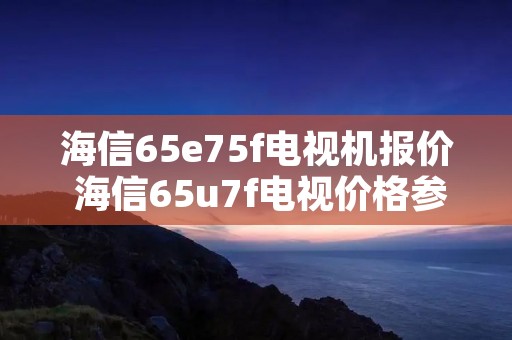 海信65e75f电视机报价 海信65u7f电视价格参数 海信65e75f电视机报价 海信65u7f电视价格参数