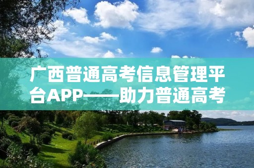 广西普通高考信息管理平台APP——助力普通高考信息化管理 广西普通高考信息管理平台APP——助力普通高考信息化管理