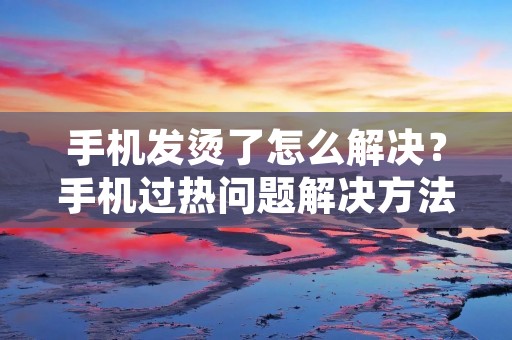 手机发烫了怎么解决？手机过热问题解决方法大揭秘！