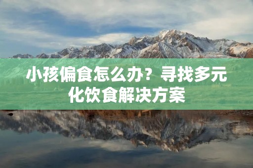 小孩偏食怎么办?寻找多元化饮食解决方案