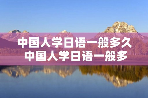 中国人学日语一般多久 中国人学日语一般多久可以交流