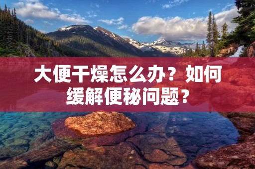 大便干燥怎么办?如何缓解便秘问题?