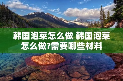 韩国泡菜怎么做 韩国泡菜怎么做?需要哪些材料