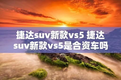捷达suv新款vs5 捷达suv新款vs5是合资车吗 捷达suv新款vs5 捷达suv新款vs5是合资车吗