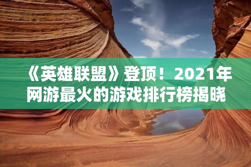 《英雄联盟》登顶！2021年网游最火的游戏排行榜揭晓