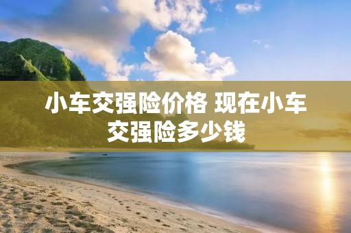 小车交强险价格 现在小车交强险多少钱