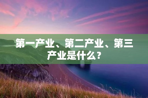 第一产业、第二产业、第三产业是什么？