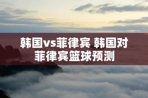 韩国vs菲律宾 韩国对菲律宾篮球预测