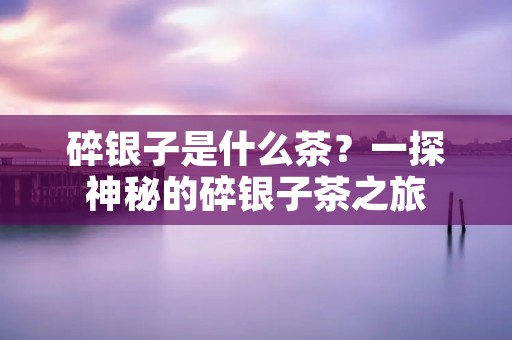 碎银子是什么茶?一探神秘的碎银子茶之旅 碎银子是什么茶?一探神秘的碎银子茶之旅
